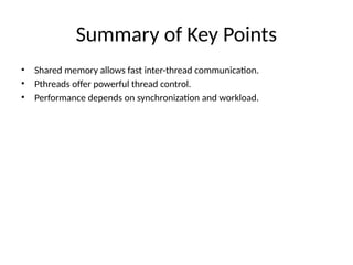 Summary of Key Points
• Shared memory allows fast inter-thread communication.
• Pthreads offer powerful thread control.
• Performance depends on synchronization and workload.
 