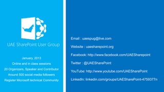 Email : uaespug@live.com
Website : uaesharepoint.org

Facebook: http://www.facebook.com/UAESharepoint
January, 2013
Online and in class sessions
20 Organizers, Speaker and Contributor

Twitter : @UAESharePoint
YouTube: http://www.youtube.com/UAESharePoint

Around 500 social media followers
Register Microsoft technical Community

LinkedIn: linkedin.com/groups/UAESharePoint-4759377n

 