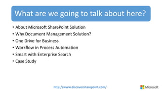 http://www.discoversharepoint.com/
What are we going to talk about here?
• About Microsoft SharePoint Solution
• Why Document Management Solution?
• One Drive for Business
• Workflow in Process Automation
• Smart with Enterprise Search
• Case Study
 