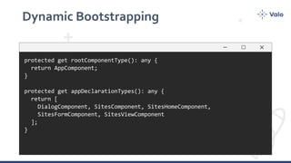 Dynamic Bootstrapping
protected get rootComponentType(): any {
return AppComponent;
}
protected get appDeclarationTypes(): any {
return [
DialogComponent, SitesComponent, SitesHomeComponent,
SitesFormComponent, SitesViewComponent
];
}
 