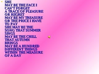 SHE MAY BE THE FACE I CAN'T FORGET A TRACE OF PLEASURE OR REGRET MAY BE MY TREASURE OR THE PRICE I HAVE TO PAY SHE MAY BE THE SONG THAT SUMMER SINGS MAY BE THE CHILL THAT AUTUMN BRINGS MAY BE A HUNDRED DIFFERENT THINGS WITHIN THE MEASURE OF A DAY   