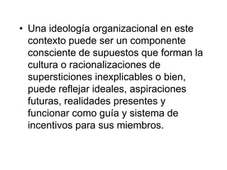 • Una ideología organizacional en este
contexto puede ser un componente
consciente de supuestos que forman la
cultura o racionalizaciones de
supersticiones inexplicables o bien,
puede reflejar ideales, aspiraciones
futuras, realidades presentes y
funcionar como guía y sistema de
incentivos para sus miembros.
 