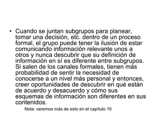 • Cuando se juntan subgrupos para planear,
tomar una decisión, etc. dentro de un proceso
formal, el grupo puede tener la ilusión de estar
comunicando información relevante unos a
otros y nunca descubrir que su definición de
información en sí es diferente entre subgrupos.
Si salen de los canales formales, tienen más
probabilidad de sentir la necesidad de
conocerse a un nivel más personal y entonces,
creer oportunidades de descubrir en qué están
de acuerdo y desacuerdo y cómo sus
esquemas de información son diferentes en sus
contenidos.
Nota: veremos más de esto en el capítulo 10
 