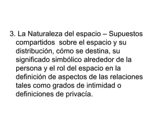 3. La Naturaleza del espacio – Supuestos
compartidos sobre el espacio y su
distribución, cómo se destina, su
significado simbólico alrededor de la
persona y el rol del espacio en la
definición de aspectos de las relaciones
tales como grados de intimidad o
definiciones de privacía.
 