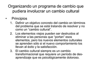 Organizando un programa de cambio que
pudiera involucrar un cambio cultural
• Principios
1. Definir un objetivo concreto del cambio en términos
del problema que se está tratando de resolver y no
como un “cambio cultural”.
2. Los elementos viejos pueden ser destruidos al
eliminar a las personas que “portan” esos
elementos, pero los nuevos elementos culturales
se aprenden sólo si el nuevo comportamiento los
llevan al éxito y la satisfacción.
3. El cambio cultural siempre es un cambio
transformacional que requiere un período de des-
aprendizaje que es psicológicamente doloroso.
 