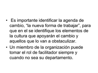 • Es importante identificar la agenda de
cambio, “la nueva forma de trabajar”, para
que en el se identifique los elementos de
la cultura que apoyarán el cambio y
aquellos que lo van a obstaculizar.
• Un miembro de la organización puede
tomar el rol de facilitador siempre y
cuando no sea su departamento.
 
