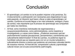 222
Conclusión
• El aprendizaje y el cambio no se le pueden imponer a las personas. Su
involucramiento y participación son necesarias para diagnosticar lo que
está pasando, en discernir qué hacer y llevar a cabo el aprendizaje y el
cambio. Conforme el mundo llegue a ser más turbulento, ambiguo y fuera
de control, más importante que el proceso de aprendizaje sea compartido
por todos los miembros.
• Al final, como miembros individuales de organizaciones y
ocupaciones/profesiones, como administradores, como maestros e
investigadores y a veces como líderes, ¿Podemos reconocer qué tan
profundamente nuestras percepciones, pensamientos y sentimientos son
culturalmente determinados? A final de cuentas, no podemos lograr la
humilidad cultural que se requiere para vivir en un mundo turbulento y
culturalmente diverso a menos que podamos ver premisas culturales dentro
de nosotros mismos. Al final del día, comprensión cultural y aprendizaje
cultural inician con el auto-conocimiento (self-insight).
29
 