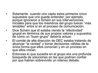 • Solamente cuando uno capta estos primeros cinco
supuestos que uno puede entender; por ejemplo,
porque ignoraron a Schein en sus intervenciones
iniciales para que los miembros del grupo fueran “más
amables” entre sí en el proceso de comunicación.
• Dice Schein que él estaba viendo la “efectividad”
grupal en términos de sus propios valores y supuestos
de cómo un “buen grupo” debería actuar.
• El comité de alta dirección de DEC estaba tratando de
alcanzar “la verdad” y tomar decisiones válidas de la
única forma que ellos conocían y en un proceso en
que ellos creían.
• Entonces lo que sucedía en el grupo era una profunda
búsqueda de soluciones en las que podrían confiar
por que habían sobrevivido un intenso debate.
 