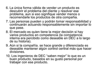 6. La única forma válida de vender un producto es
descubrir el problema del cliente y resolver ese
problema, aun si eso signifique vender menos o
recomendarle los productos de otra compañia.
7. Las personas pueden y podrán tomar responsabilidad y
continuarán actuando responsablemente sin importar lo
que pase.
8. El mercado es quien tiene la mejor decisión si hay
varios productos en competencia (la competencia
interna era percibido como deseable en DEC a lo largo
de su historia).
9. Aún si la compañía. se hace grande y diferenciada es
deseable mantener algún control central más que hacer
divisiones.
10. Los ingenieros de DEC “saben mejor” lo que es un
buen producto, basados en su gusto personal por
trabajar con ese producto.
 
