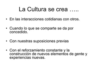La Cultura se crea …..
• En las interacciones cotidianas con otros.
• Cuando lo que se comparte se da por
concedido.
• Con nuestras suposiciones previas
• Con el reforzamiento constante y la
construcción de nuevos elementos de gente y
experiencias nuevas.
 