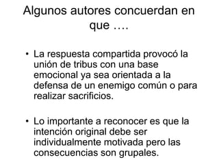 Algunos autores concuerdan en
que ….
• La respuesta compartida provocó la
unión de tribus con una base
emocional ya sea orientada a la
defensa de un enemigo común o para
realizar sacrificios.
• Lo importante a reconocer es que la
intención original debe ser
individualmente motivada pero las
consecuencias son grupales.
 
