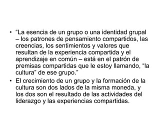 • “La esencia de un grupo o una identidad grupal
– los patrones de pensamiento compartidos, las
creencias, los sentimientos y valores que
resultan de la experiencia compartida y el
aprendizaje en común – está en el patrón de
premisas compartidas que le estoy llamando, “la
cultura” de ese grupo.”
• El crecimiento de un grupo y la formación de la
cultura son dos lados de la misma moneda, y
los dos son el resultado de las actividades del
liderazgo y las experiencias compartidas.
 