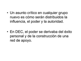 • Un asunto crítico en cualquier grupo
nuevo es cómo serán distribuidos la
influencia, el poder y la autoridad.
• En DEC, el poder se derivaba del éxito
personal y de la construcción de una
red de apoyo.
 