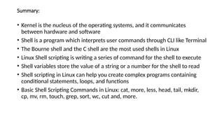 Summary:
• Kernel is the nucleus of the operating systems, and it communicates
between hardware and software
• Shell is a program which interprets user commands through CLI like Terminal
• The Bourne shell and the C shell are the most used shells in Linux
• Linux Shell scripting is writing a series of command for the shell to execute
• Shell variables store the value of a string or a number for the shell to read
• Shell scripting in Linux can help you create complex programs containing
conditional statements, loops, and functions
• Basic Shell Scripting Commands in Linux: cat, more, less, head, tail, mkdir,
cp, mv, rm, touch, grep, sort, wc, cut and, more.
 