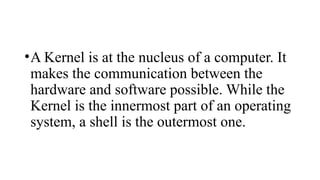 •A Kernel is at the nucleus of a computer. It
makes the communication between the
hardware and software possible. While the
Kernel is the innermost part of an operating
system, a shell is the outermost one.
 
