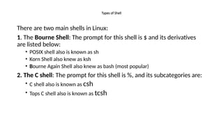 Types of Shell
There are two main shells in Linux:
1. The Bourne Shell: The prompt for this shell is $ and its derivatives
are listed below:
• POSIX shell also is known as sh
• Korn Shell also knew as ksh
• Bourne Again Shell also knew as bash (most popular)
2. The C shell: The prompt for this shell is %, and its subcategories are:
• C shell also is known as csh
• Tops C shell also is known as tcsh
 