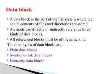  A data block is the part of the file system where the
actual contents of files and directories are stored.
 An inode can directly or indirectly reference three
kinds of data blocks.
 All referenced blocks must be of the same kind.
The three types of data blocks are:
 Plain data blocks
 Symbolic-link data blocks
 Directory data blocks
Data block
 