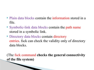  Plain data blocks contain the information stored in a
file.
 Symbolic-link data blocks contain the path name
stored in a symbolic link.
 Directory data blocks contain directory
entries. fsck can check the validity only of directory
data blocks.
(The fsck command checks the general connectivity
of the file system)
 