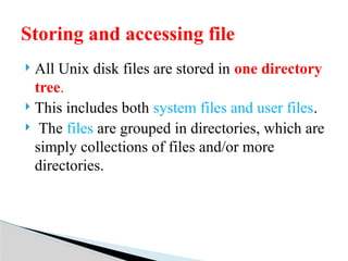  All Unix disk files are stored in one directory
tree.
 This includes both system files and user files.
 The files are grouped in directories, which are
simply collections of files and/or more
directories.
Storing and accessing file
 