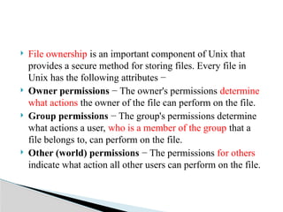  File ownership is an important component of Unix that
provides a secure method for storing files. Every file in
Unix has the following attributes −
 Owner permissions − The owner's permissions determine
what actions the owner of the file can perform on the file.
 Group permissions − The group's permissions determine
what actions a user, who is a member of the group that a
file belongs to, can perform on the file.
 Other (world) permissions − The permissions for others
indicate what action all other users can perform on the file.
 