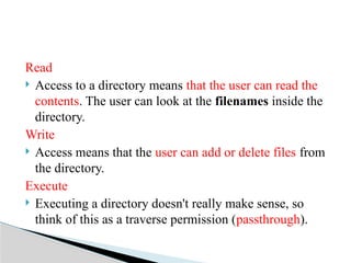 Read
 Access to a directory means that the user can read the
contents. The user can look at the filenames inside the
directory.
Write
 Access means that the user can add or delete files from
the directory.
Execute
 Executing a directory doesn't really make sense, so
think of this as a traverse permission (passthrough).
 