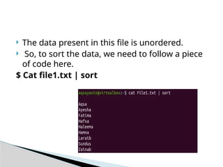  The data present in this file is unordered.
 So, to sort the data, we need to follow a piece
of code here.
$ Cat file1.txt | sort
 