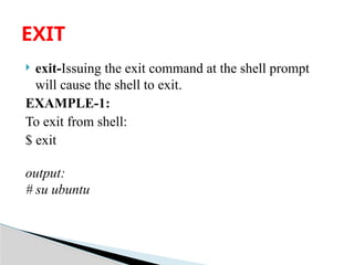  exit-Issuing the exit command at the shell prompt
will cause the shell to exit.
EXAMPLE-1:
To exit from shell:
$ exit
output:
# su ubuntu
EXIT
 