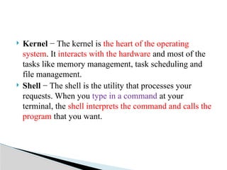  Kernel − The kernel is the heart of the operating
system. It interacts with the hardware and most of the
tasks like memory management, task scheduling and
file management.
 Shell − The shell is the utility that processes your
requests. When you type in a command at your
terminal, the shell interprets the command and calls the
program that you want.
 