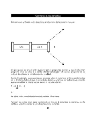 Este comando uniﬁcado podira describirse graﬁcamente de la siguiente manera:
Un pipe puede ser creado entre cualquier par de programas, siempre y cuando el primer
programa envie su salida a la salida estandar (stdout) y el segundo programa lea su
entrada de datos de la entrada estandar (stdin).
Como otro ejemplo, supongagmos que se desea saber el numero de archivos existententes
en el directorio. Sabiendo que el comando ls despliega una linea por cada archivo existente
podriamos utilizar la misma tecnica que en el ejemplo anterior:
$ ls | wc -l
10
$
La salida indica que el directorio actual contiene 10 archivos.
Tambien es posible crear pipes consistiendo de mas de 2 comandos o programa, con la
salida de uno alimentando la entrada del siguiente comando.
Control de Entrada/Salida
46
 
