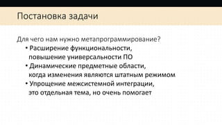 Постановка задачи
Для чего нам нужно метапрограммирование?
• Расширение функциональности,
повышение универсальности ПО
• Динамические предметные области,
когда изменения являются штатным режимом
• Упрощение межсистемной интеграции,
это отдельная тема, но очень помогает
 