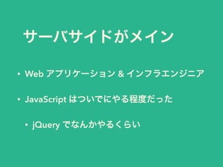 サーバサイドがメイン
• Web アプリケーション & インフラエンジニア
• JavaScript はついでにやる程度だった
• jQuery でなんかやるくらい
 