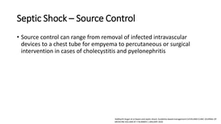 Septic Shock – Source Control
• Source control can range from removal of infected intravascular
devices to a chest tube for empyema to percutaneous or surgical
intervention in cases of cholecystitis and pyelonephritis
Siddharth Dugar et al Sepsis and septic shock: Guideline-based managementCLEVELAND CLINIC JOURNAL OF
MEDICINE VOLUME 87 • NUMBER 1 JANUARY 2020
 
