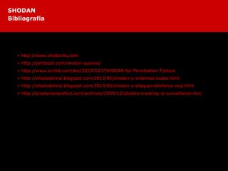 Estos son algunos de los sitios donde pueden encontrar mas información sobre Shodan.
» http://www.shodanhq.com
» http://pentestit.com/shodan-queries/
» http://www.scribd.com/doc/30537027/SHODAN-for-Penetration-Testers
» http://elladodelmal.blogspot.com/2010/05/shodan-y-sistemas-scada.html
» http://elladodelmal.blogspot.com/2010/05/shodan-y-ataques-telefonia-voip.html
» http://praetorianprefect.com/archives/2009/12/shodan-cracking-ip-surveillance-dvr/
SHODAN
Bibliografía
 
