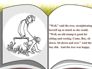 "Well," said the tree, straightening
herself up as much as she could,
"Well, an old stump is good for
sitting and resting. Come, Boy, sit
down. Sit down and rest." And the
boy did. And the tree was happy.
 