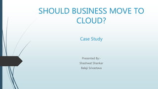 SHOULD BUSINESS MOVE TO
CLOUD?
Case Study
Presented By:-
Shashwat Shankar
Balaji Srivastava
 