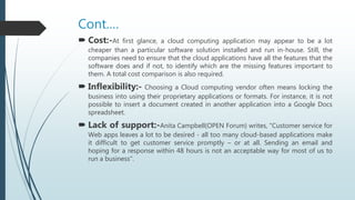 Cont.…
 Cost:-At first glance, a cloud computing application may appear to be a lot
cheaper than a particular software solution installed and run in-house. Still, the
companies need to ensure that the cloud applications have all the features that the
software does and if not, to identify which are the missing features important to
them. A total cost comparison is also required.
 Inflexibility:- Choosing a Cloud computing vendor often means locking the
business into using their proprietary applications or formats. For instance, it is not
possible to insert a document created in another application into a Google Docs
spreadsheet.
 Lack of support:-Anita Campbell(OPEN Forum) writes, "Customer service for
Web apps leaves a lot to be desired - all too many cloud-based applications make
it difficult to get customer service promptly – or at all. Sending an email and
hoping for a response within 48 hours is not an acceptable way for most of us to
run a business".
 