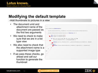 Modifying the default template 
-Add thumbnails to pictures in a view 
● The document unid and 
attachment name of the 
document are passed as 
the first two arguments 
● We need to check to make 
sure that we are in a list 
type view 
● We also need to check that 
the attachment name is a 
supported image type 
● If we pass these checks, go 
ahead and call our 
function to generate the 
thumbnail 
102 
... 
dojo.addOnLoad(function(){ 
window.GenerateAnchor_thumbnail = window.GenerateAttachmentsAnchor; 
window.GenerateAttachmentsAnchor = function () { 
var sUnid = arguments[0]; 
var sName = arguments[1]; 
if (FM.view.getView() == FM.view.VIEW_LIST && 
Quickr_ThumbnailUtil.isImage(sName)) { 
return Quickr_ThumbnailUtil._generateThumbnailLink(sUnid, sName); 
} else { 
return window.GenerateAnchor_thumbnail.apply(null, arguments); 
} 
} 
}); 
... 
 