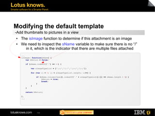 Modifying the default template 
-Add thumbnails to pictures in a view 
● The isImage function to determine if this attachment is an image 
● We need to inspect the sName variable to make sure there is no “/” 
in it, which is the indicator that there are multiple files attached 
... 
isImage: function(sName) { 
var bReturn = false; 
if (sName.indexOf("/") == -1) { 
var aImageTypeList = ["jpg","gif","jpeg","png"]; 
for (var ii = 0; ii < aImageTypeList.length; ii++) { 
if (sName.toLowerCase().indexOf("." + aImageTypeList[ii]) == sName.length - 4) { 
104 
bReturn = true; 
break; 
} 
} 
} 
return bReturn; 
}, 
... 
 