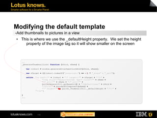Modifying the default template 
-Add thumbnails to pictures in a view 
● This is where we use the _defaultHeight property. We set the height 
property of the image tag so it will show smaller on the screen 
... 
_generateThumbnailLink: function (sUnid, sName) { 
var linkurl = window.generateAttachmentLinkHref(sUnid, sName); 
var sTarget = ((linkurl.indexOf("javascript:") == -1) ? "_blank" : "_self"); 
return "<a href="" + linkurl + "" target="" + sTarget + "">" + 
110 
"<img style="margin-bottom: 5px" title="" + sName + 
"" alt="" + sName + "" src="" + 
QuickrGeneralUtil.getBaseUrl() + "/$defaultview/" + sUnid + 
"/$file/" + encodeURIComponent(sName) + 
"" height="" + Quickr_ThumbnailUtil._defaultHeight + ""/>" + 
"</a>"; 
} 
... 
 