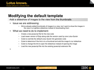 Modifying the default template 
-Add a slideshow of images to the view from the thumbnails 
● Issue we are addressing: 
▬ We've already added thumbnails of images to a view, but I want to show the images in 
the view in a Lightbox slideshow instead of downloading them 
● What we need to do to implement: 
▬ Create a new javascript file for the new code 
▬ Load newer version of Dojo along side the version used by core Lotus Quickr 
▬ Code to override the default Lotus Quickr link generator code 
▬ Code to determine if the link is to a thumbnail and add the image to our slideshow 
▬ Code to change the link to open the slideshow instead of opening the image 
▬ Load the new javascript file into the existing javascript extension file 
114 
● 
 