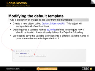 Modifying the default template 
-Add a slideshow of images to the view from the thumbnails 
● Create a new object called Quickr_SlideshowUtil. This object will 
encapsulate all of our functions 
● Dojo requires a variable names djConfig defined to configure how it 
should be loaded. It was already defined for Dojo 0.4.3 loading 
● We need to save this variable definition into a different variable name in 
case some other code is dependant on it 
var Quickr_SlideshowUtil = { 
main: function() { 
window.djConfig_043 = window.djConfig; 
118 
... 
 