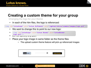 Creating a custom theme for your group 
Changing the logo for your theme 
● In each of the htm files, the logo is referenced: 
● 
<img id="lotusLogo" alt="Lotus Software" src="/qphtml/skins/common/images/logo.gif"/> 
● We want to change this to point to our new logo: 
● 
<img id="lotusLogo" alt="Lotus Knows" src="LotusKnows-logo. 
gif"/> 
● Do not specify any path 
● Place your logo image in same folder as the theme files 
▬ The upload custom theme feature will pick up referenced images 
12 
 