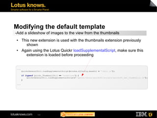 Modifying the default template 
-Add a slideshow of images to the view from the thumbnails 
● This new extension is used with the thumbnails extension previously 
shown 
● Again using the Lotus Quickr loadSupplementalScript, make sure this 
extension is loaded before proceeding 
122 
... 
QuickrGeneralUtil.loadSupplementalScript(window.djConfig.baseUrl + "/dojo.js"); 
if (typeof Quickr_ThumbnailUtil == "undefined") { 
QuickrGeneralUtil.loadSupplementalScript("/qphtml/skins/quickr81/scripts/Quickr81_ext_thumbnails.js"); 
} 
... 
 