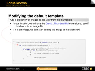 Modifying the default template 
-Add a slideshow of images to the view from the thumbnails 
● In our function, we will use the Quickr_ThumbnailUtil extension to see if 
this link is to an image file 
● If it is an image, we can start adding the image to the slideshow 
● 
127 
... 
window.generateAttachmentLinkHref = function(sUnid, sName) { 
if (Quickr_ThumbnailUtil.isImage(sName)) { 
var dialog = dijit132.byId(Quickr_SlideshowUtil._dijitName); 
if (typeof dialog == "undefined") { 
dialog = new dojox132.image.LightboxDialog( 
{ 
id: Quickr_SlideshowUtil._dijitName 
} 
); 
dialog.startup(); 
} 
... 
 