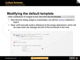 Modifying the default template 
-Add a slideshow of images to the view from the thumbnails 
● Now that the dialog widget is instantiated, we call the startup method to 
129 
load it 
● Next, we'll manually build a reference to the image attachment, which will 
be used when we reassign the link of the thumbnail in the view 
● 
... 
var dialog = dijit132.byId(Quickr_SlideshowUtil._dijitName); 
if (typeof dialog == "undefined") { 
dialog = new dojox132.image.LightboxDialog( 
{ 
id: Quickr_SlideshowUtil._dijitName 
} 
); 
dialog.startup(); 
} 
var sImgSrc = QuickrGeneralUtil.getBaseUrl() + 
"/0/" + 
sUnid + 
"/$FILE/" + 
sName + 
"?OpenElement"; 
... 
 