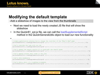 Modifying the default template 
-Add a slideshow of images to the view from the thumbnails 
● Next we need to load the newly created JS file that will show the 
slideshow 
● In the Quickr81_ext.js file, we can call the loadSupplementalScript 
method in the QuickrGeneralUtils object to load our new functionality 
//simple modification showing how to change the look/feel of the "What's New" page 
QuickrGeneralUtil.loadSupplementalScript("/qphtml/skins/quickr81/scripts/Quickr81_ext_whatsnew.js"); 
//let's override the logo with our own 
QuickrGeneralUtil.loadSupplementalScript("/qphtml/skins/quickr81/scripts/Quickr81_ext_newlogo.js"); 
//let's update the search results UI to highlight the search terms 
QuickrGeneralUtil.loadSupplementalScript("/qphtml/skins/quickr81/scripts/Quickr81_ext_searchterms.js"); 
//let's append context menu items in the view 
QuickrGeneralUtil.loadSupplementalScript("/qphtml/skins/quickr81/scripts/Quickr81_ext_contextmenu.js"); 
//let's show thumbnails 
QuickrGeneralUtil.loadSupplementalScript("/qphtml/skins/quickr81/scripts/Quickr81_ext_thumbnails.js"); 
//let's show a dojo 1.3.2 Lightbox slideshow 
QuickrGeneralUtil.loadSupplementalScript("/qphtml/skins/quickr81/scripts/Quickr81_ext_slideshow.js"); 
134 
● 
▬ 
 