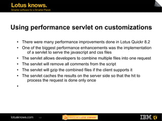 Using performance servlet on customizations 
● There were many performance improvements done in Lotus Quickr 8.2 
● One of the biggest performance enhancements was the implementation 
of a servlet to serve the javascript and css files 
● The servlet allows developers to combine multiple files into one request 
● The servlet will remove all comments from the script 
● The servlet will gzip the combined files if the client supports it 
● The servlet caches the results on the server side so that the hit to 
process the request is done only once 
137 
● 
 