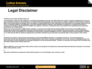 Legal Disclaimer 
●© IBM Corporation 2009. All Rights Reserved. 
●The information contained in this publication is provided for informational purposes only. While efforts were made to verify the completeness and accuracy 
of the information contained in this publication, it is provided AS IS without warranty of any kind, express or implied. In addition, this information is based on 
IBM’s current product plans and strategy, which are subject to change by IBM without notice. IBM shall not be responsible for any damages arising out of the 
use of, or otherwise related to, this publication or any other materials. Nothing contained in this publication is intended to, nor shall have the effect of, 
creating any warranties or representations from IBM or its suppliers or licensors, or altering the terms and conditions of the applicable license agreement 
governing the use of IBM software. 
●References in this presentation to IBM products, programs, or services do not imply that they will be available in all countries in which IBM operates. 
Product release dates and/or capabilities referenced in this presentation may change at any time at IBM’s sole discretion based on market opportunities or 
other factors, and are not intended to be a commitment to future product or feature availability in any way. Nothing contained in these materials is intended 
to, nor shall have the effect of, stating or implying that any activities undertaken by you will result in any specific sales, revenue growth or other results. 
● 
●Performance is based on measurements and projections using standard IBM benchmarks in a controlled environment. The actual throughput or 
performance that any user will experience will vary depending upon many factors, including considerations such as the amount of multiprogramming in the 
user's job stream, the I/O configuration, the storage configuration, and the workload processed. Therefore, no assurance can be given that an individual user 
will achieve results similar to those stated here. 
● 
●IBM, the IBM logo, Lotus, Lotus Notes, Notes, Domino, Quickr, and Lotusphere are trademarks of International Business Machines Corporation in the United 
States, other countries, or both. 
● 
●Microsoft and Windows are trademarks of Microsoft Corporation in the United States, other countries, or both. 
● 
146 
● 
