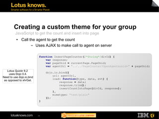 Creating a custom theme for your group 
JavaScript to get the count and insert into page 
● Call the agent to get the count 
▬ Uses AJAX to make call to agent on server 
function InsertPageCounter(/*String*/divId) { 
34 
var response; 
var pageUnid = currentPage.PageUnid; 
var agentUrl = "../../PageCounter?OpenAgent&unid=" + pageUnid; 
dojo.io.bind({ 
url: agentUrl, 
load: function(type, data, evt) { 
response = data; 
response.trim(); 
insertCountIntoPage(divId, response); 
}, 
mimetype: "text/plain" 
}); 
} 
Lotus Quickr 8.2 
uses Dojo 0.4. 
Need to use dojo.io.bind 
as opposed to xhrGet. 
 