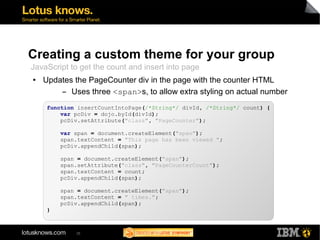 Creating a custom theme for your group 
JavaScript to get the count and insert into page 
● Updates the PageCounter div in the page with the counter HTML 
▬ Uses three <span>s, to allow extra styling on actual number 
function insertCountIntoPage(/*String*/ divId, /*String*/ count) { 
var pcDiv = dojo.byId(divId); 
pcDiv.setAttribute("class", "PageCounter"); 
var span = document.createElement("span"); 
span.textContent = "This page has been viewed "; 
pcDiv.appendChild(span); 
span = document.createElement("span"); 
span.setAttribute("class", "PageCounterCount"); 
span.textContent = count; 
pcDiv.appendChild(span); 
span = document.createElement("span"); 
span.textContent = " times."; 
pcDiv.appendChild(span); 
35 
} 
 